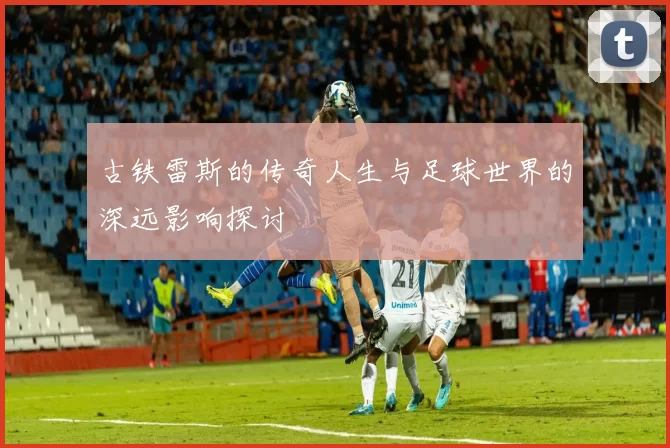 古铁雷斯的传奇人生与足球世界的深远影响探讨