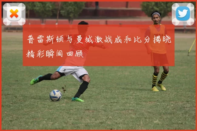 普雷斯顿与曼城激战成和比分揭晓精彩瞬间回顾