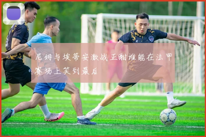 尼姆与埃蒂安激战正酣谁能在法甲赛场上笑到最后