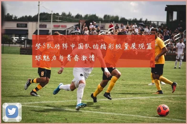 梦5队对阵中国队的精彩较量展现篮球魅力与青春激情