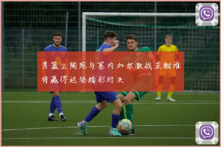 男篮立陶宛与塞内加尔激战正酣谁将赢得这场精彩对决