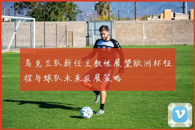 乌克兰队新任主教练展望欧洲杯征程与球队未来发展策略