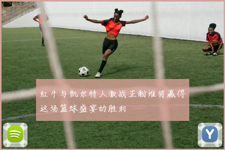 红牛与凯尔特人激战正酣谁将赢得这场篮球盛宴的胜利