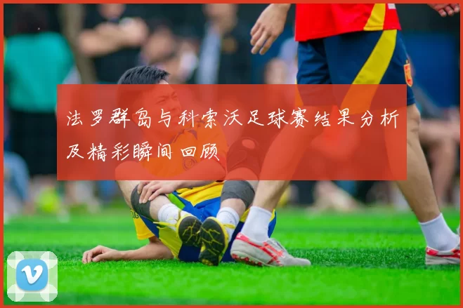 法罗群岛与科索沃足球赛结果分析及精彩瞬间回顾